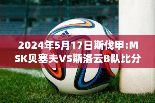 2024年5月17日斯伐甲:MSK贝塞夫VS斯洛云B队比分参考(斯贝塞产区)