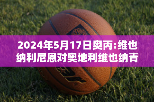 2024年5月17日奥丙:维也纳利尼恩对奥地利维也纳青年队精准比分预测推荐