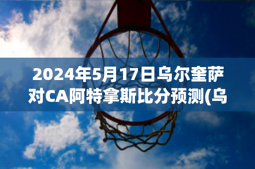 2024年5月17日乌尔奎萨对CA阿特拿斯比分预测(乌尔萨zaw)