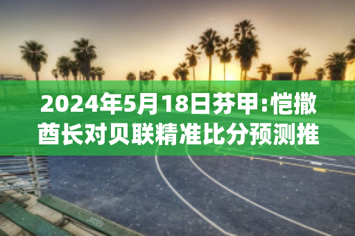 2024年5月18日芬甲:恺撒酋长对贝联精准比分预测推荐(凯撒酋长球衣)