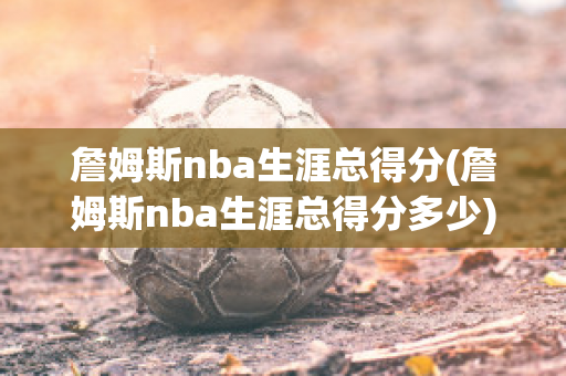 詹姆斯nba生涯总得分(詹姆斯nba生涯总得分多少)