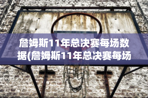 詹姆斯11年总决赛每场数据(詹姆斯11年总决赛每场数据分析)