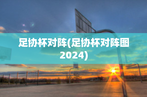 足协杯对阵(足协杯对阵图2024)