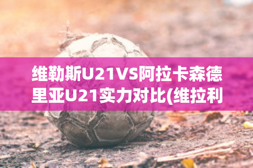 维勒斯U21VS阿拉卡森德里亚U21实力对比(维拉利尔阿森纳)