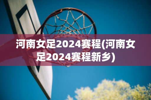 河南女足2024赛程(河南女足2024赛程新乡)