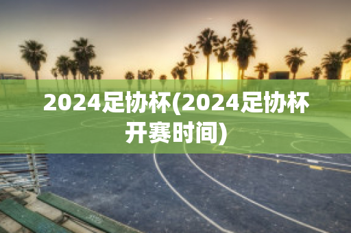 2024足协杯(2024足协杯开赛时间)