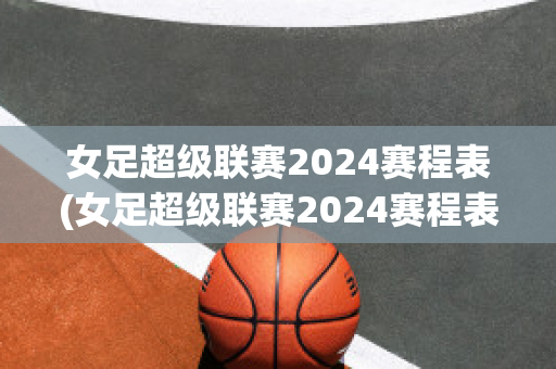 女足超级联赛2024赛程表(女足超级联赛2024赛程表最新)