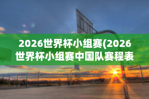 2026世界杯小组赛(2026世界杯小组赛中国队赛程表格)