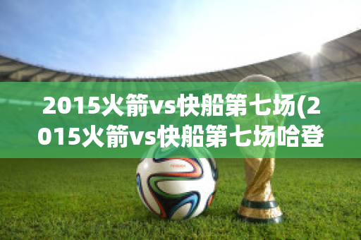 2015火箭vs快船第七场(2015火箭vs快船第七场哈登数据)