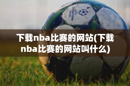 下载nba比赛的网站(下载nba比赛的网站叫什么)