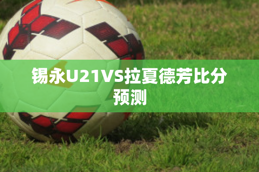 锡永U21VS拉夏德芳比分预测