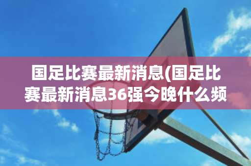 国足比赛最新消息(国足比赛最新消息36强今晚什么频转播)