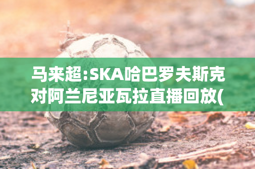 马来超:SKA哈巴罗夫斯克对阿兰尼亚瓦拉直播回放(哈巴罗夫斯克队)