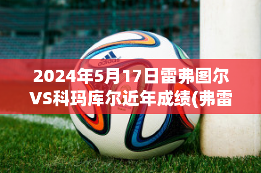 2024年5月17日雷弗图尔VS科玛库尔近年成绩(弗雷德科尔雷)