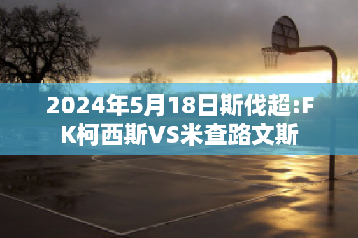 2024年5月18日斯伐超:FK柯西斯VS米查路文斯