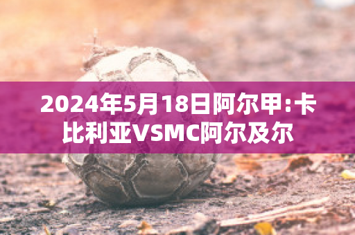 2024年5月18日阿尔甲:卡比利亚VSMC阿尔及尔