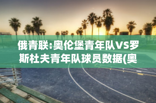 俄青联:奥伦堡青年队VS罗斯杜夫青年队球员数据(奥伦堡足球俱乐部)