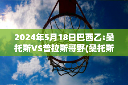 2024年5月18日巴西乙:桑托斯VS普拉斯哥野(桑托斯对巴拉纳竞技结果)