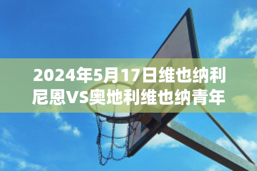 2024年5月17日维也纳利尼恩VS奥地利维也纳青年队球队数据(奥地利维也纳vs因斯布鲁克)