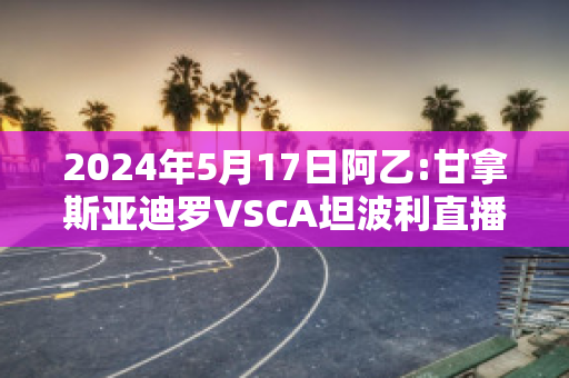 2024年5月17日阿乙:甘拿斯亚迪罗VSCA坦波利直播回放