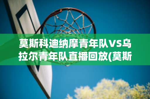 莫斯科迪纳摩青年队VS乌拉尔青年队直播回放(莫斯科迪纳摩vs乌法直播)