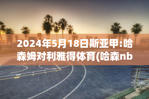 2024年5月18日斯亚甲:哈森姆对利雅得体育(哈森nba)