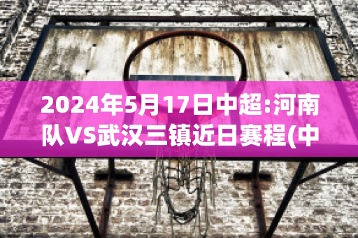 2024年5月17日中超:河南队VS武汉三镇近日赛程(中超 河南)