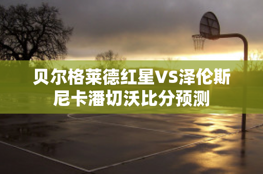 贝尔格莱德红星VS泽伦斯尼卡潘切沃比分预测