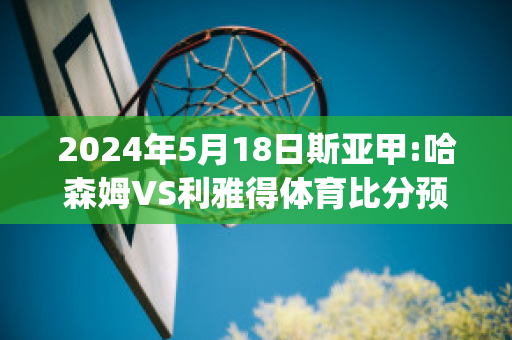 2024年5月18日斯亚甲:哈森姆VS利雅得体育比分预测(哈森nba)