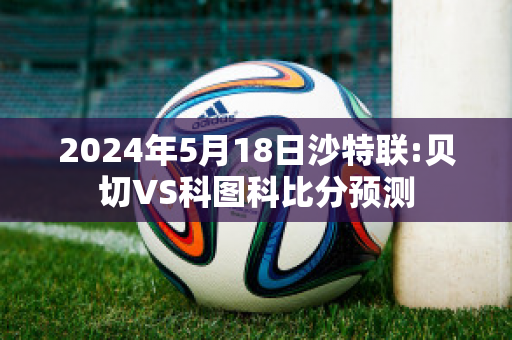 2024年5月18日沙特联:贝切VS科图科比分预测