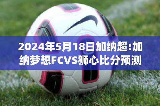 2024年5月18日加纳超:加纳梦想FCVS狮心比分预测(加纳球员)