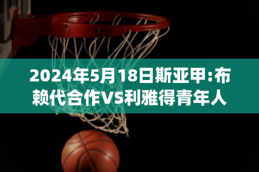 2024年5月18日斯亚甲:布赖代合作VS利雅得青年人比分预测(布赖尔利)