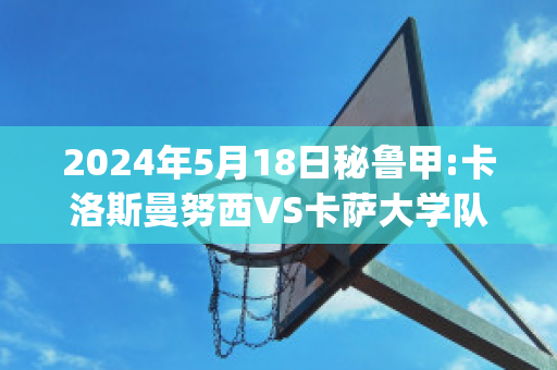 2024年5月18日秘鲁甲:卡洛斯曼努西VS卡萨大学队比分预测(卡洛斯努涅兹)