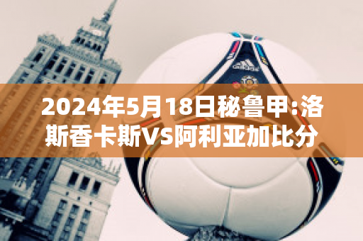 2024年5月18日秘鲁甲:洛斯香卡斯VS阿利亚加比分预测