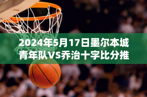 2024年5月17日墨尔本城青年队VS乔治十字比分推荐(墨尔本篮球队)