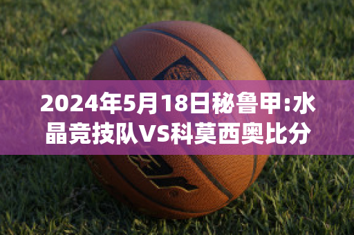 2024年5月18日秘鲁甲:水晶竞技队VS科莫西奥比分预测(水晶竞技对秘鲁体育大学)