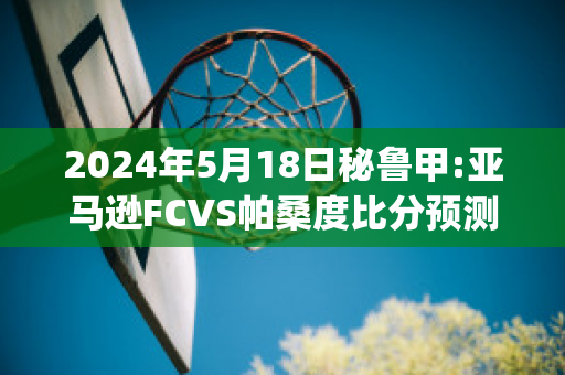 2024年5月18日秘鲁甲:亚马逊FCVS帕桑度比分预测(亚马逊帕拓逊)