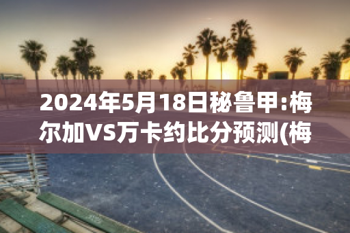 2024年5月18日秘鲁甲:梅尔加VS万卡约比分预测(梅尔卡瓦)