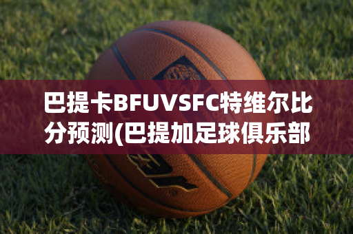 巴提卡BFUVSFC特维尔比分预测(巴提加足球俱乐部)