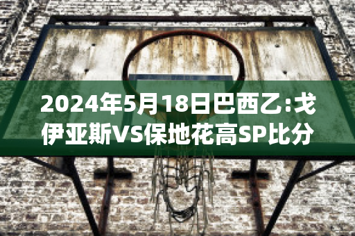 2024年5月18日巴西乙:戈伊亚斯VS保地花高SP比分预测(戈亚斯与巴伊亚足球比分预测)