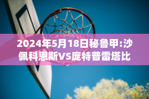 2024年5月18日秘鲁甲:沙佩科恩斯VS庞特普雷塔比分预测(沙佩科恩斯vs福塔雷萨)