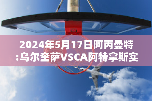 2024年5月17日阿丙曼特:乌尔奎萨VSCA阿特拿斯实力对比