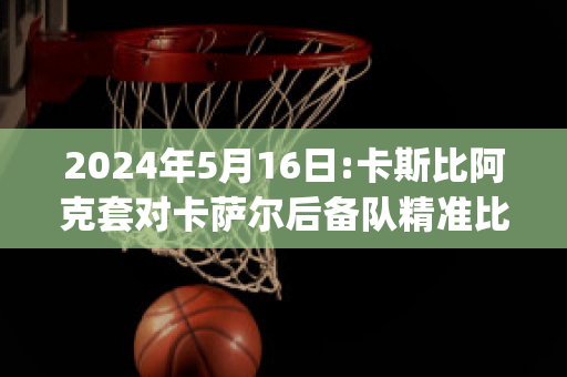 2024年5月16日:卡斯比阿克套对卡萨尔后备队精准比分预测推荐(卡斯比球队)