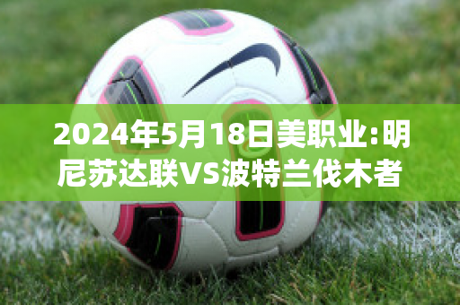 2024年5月18日美职业:明尼苏达联VS波特兰伐木者比分预测(明尼苏达对波特兰比分)