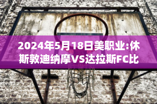 2024年5月18日美职业:休斯敦迪纳摩VS达拉斯FC比分预测(休斯顿迪纳摩对达拉斯比分预测)