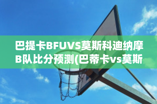 巴提卡BFUVS莫斯科迪纳摩B队比分预测(巴蒂卡vs莫斯科鱼雷)