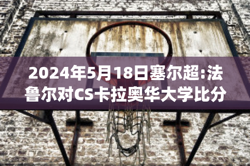 2024年5月18日塞尔超:法鲁尔对CS卡拉奥华大学比分预测(法尔比赛视频)