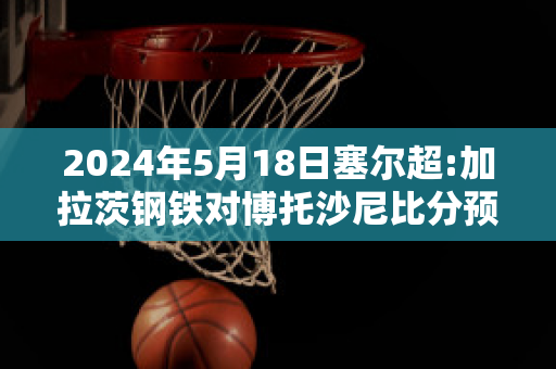 2024年5月18日塞尔超:加拉茨钢铁对博托沙尼比分预测