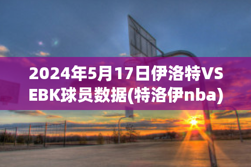 2024年5月17日伊洛特VSEBK球员数据(特洛伊nba)