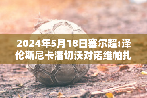 2024年5月18日塞尔超:泽伦斯尼卡潘切沃对诺维帕扎尔比分预测